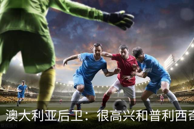 澳大利亚后卫：很高兴和普利西奇较量，我们会尽最大努力争取胜利